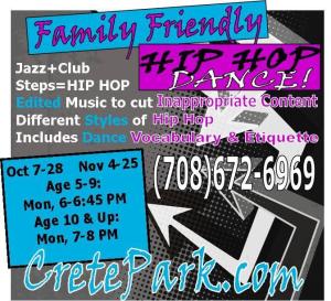 Crete Park District's four-week family- and kid-friendly  Family- kid-friendly hip hop dance sessions begin Monday at the Willard Wood Park Center, 515 1st St. Classes introduce children to ‘old school' and ‘new school' hip hop music, but leave out ‘inappropriate' street music. Participants learn dance rhythm, creative movement, understanding and appreciation of music, as well as dance vocabulary and dance etiquette. Ages 5-9 6-6:45 p.m. 10 and older 7-8 p.m. Hip Hop sneakers or tennis shoes and loose fitting clothing required. No jeans permitted. There is a fee. 